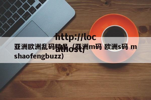 亚洲欧洲乱码精品（亚洲m码 欧洲s码 mshaofengbuzz）