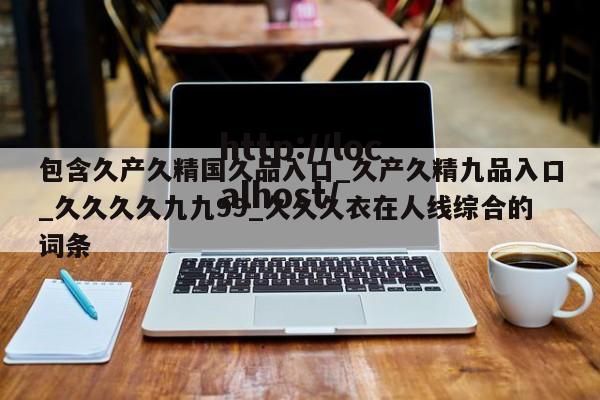 包含久产久精国久品入口_久产久精九品入口_久久久久九九99_久久久衣在人线综合的词条